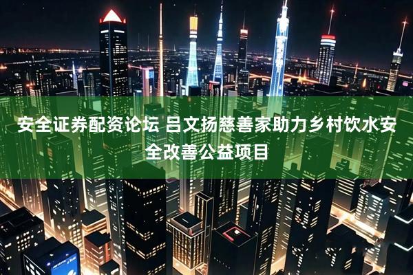 安全证券配资论坛 吕文扬慈善家助力乡村饮水安全改善公益项目