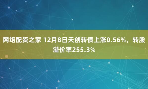 网络配资之家 12月8日天创转债上涨0.56%，转股溢价率255.3%