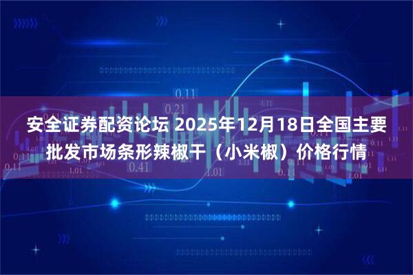 安全证券配资论坛 2025年12月18日全国主要批发市场条形辣椒干（小米椒）价格行情