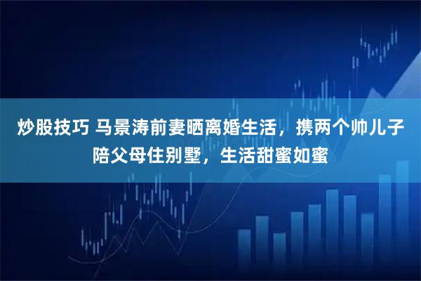 炒股技巧 马景涛前妻晒离婚生活，携两个帅儿子陪父母住别墅，生活甜蜜如蜜