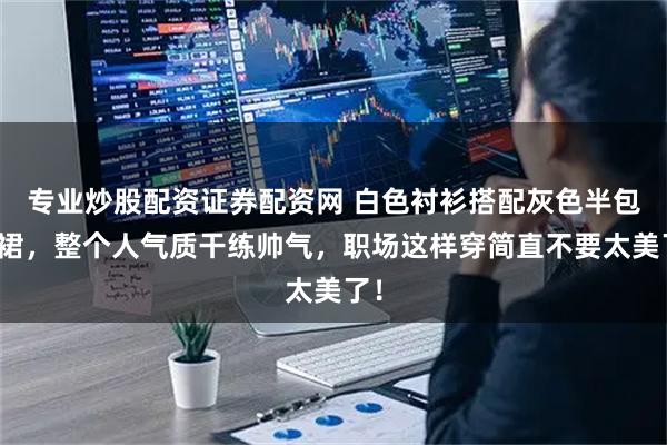 专业炒股配资证券配资网 白色衬衫搭配灰色半包臀裙，整个人气质干练帅气，职场这样穿简直不要太美了！