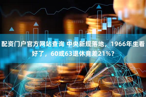 配资门户官方网站查询 中央新规落地，1966年生看好了，60或63退休竟差21%？