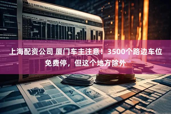 上海配资公司 厦门车主注意！3500个路边车位免费停，但这个地方除外