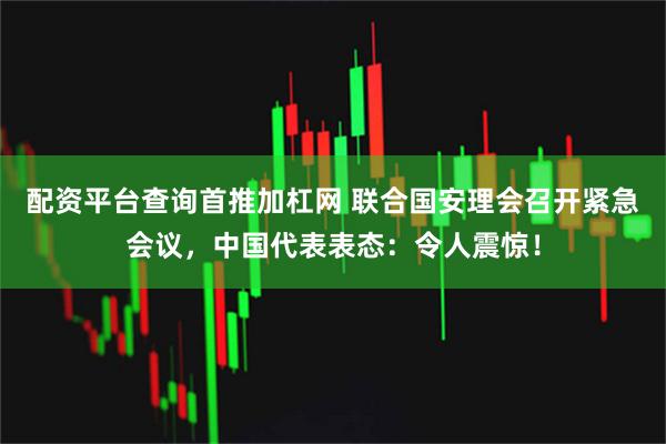 配资平台查询首推加杠网 联合国安理会召开紧急会议，中国代表表态：令人震惊！