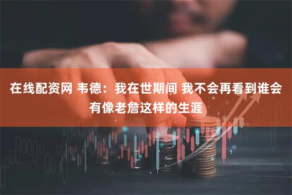 在线配资网 韦德：我在世期间 我不会再看到谁会有像老詹这样的生涯