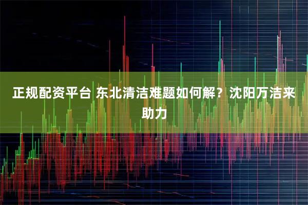 正规配资平台 东北清洁难题如何解？沈阳万洁来助力