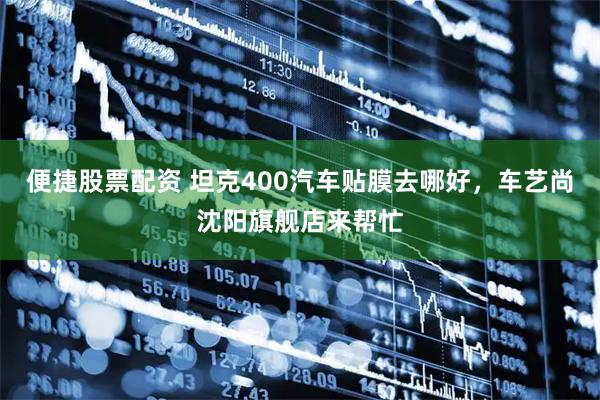 便捷股票配资 坦克400汽车贴膜去哪好，车艺尚沈阳旗舰店来帮忙