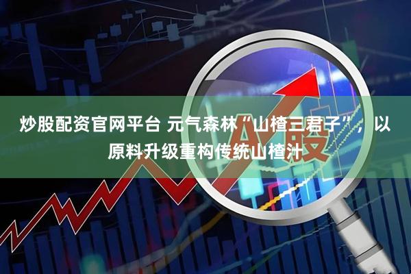 炒股配资官网平台 元气森林“山楂三君子”，以原料升级重构传统山楂汁