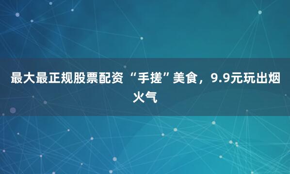 最大最正规股票配资 “手搓”美食，9.9元玩出烟火气