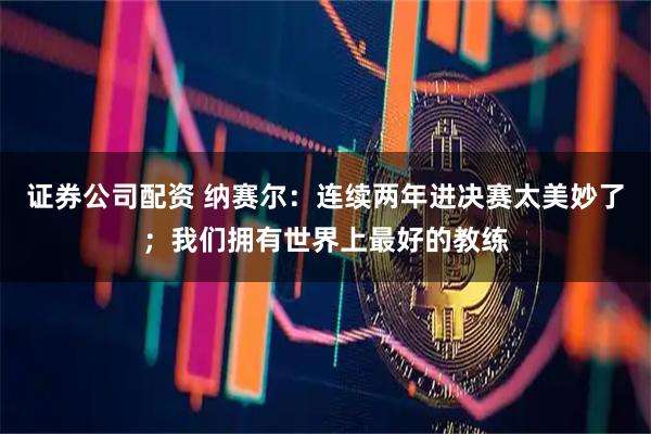 证券公司配资 纳赛尔：连续两年进决赛太美妙了；我们拥有世界上最好的教练