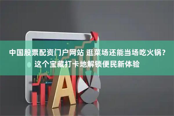 中国股票配资门户网站 逛菜场还能当场吃火锅？这个宝藏打卡地解锁便民新体验