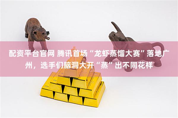 配资平台官网 腾讯首场“龙虾蒸馏大赛”落地广州，选手们脑洞大开“蒸”出不同花样