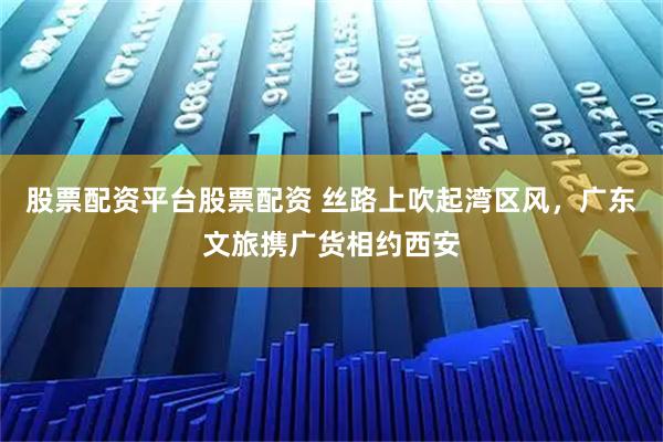 股票配资平台股票配资 丝路上吹起湾区风，广东文旅携广货相约西安