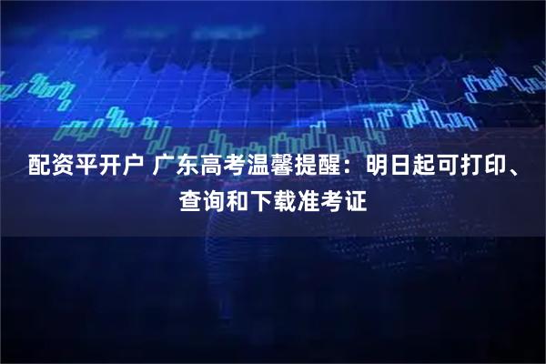 配资平开户 广东高考温馨提醒：明日起可打印、查询和下载准考证