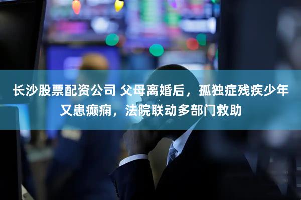 长沙股票配资公司 父母离婚后，孤独症残疾少年又患癫痫，法院联动多部门救助