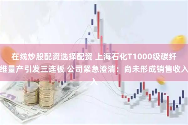 在线炒股配资选择配资 上海石化T1000级碳纤维量产引发三连板 公司紧急澄清：尚未形成销售收入