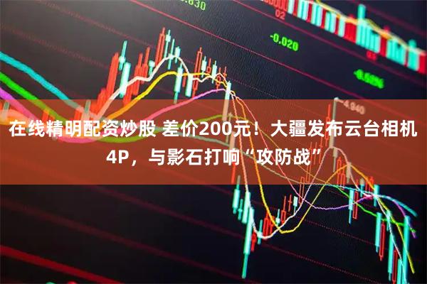 在线精明配资炒股 差价200元！大疆发布云台相机4P，与影石打响“攻防战”