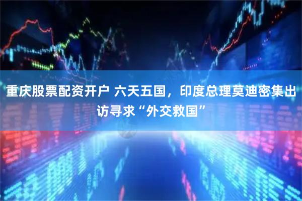 重庆股票配资开户 六天五国，印度总理莫迪密集出访寻求“外交救国”