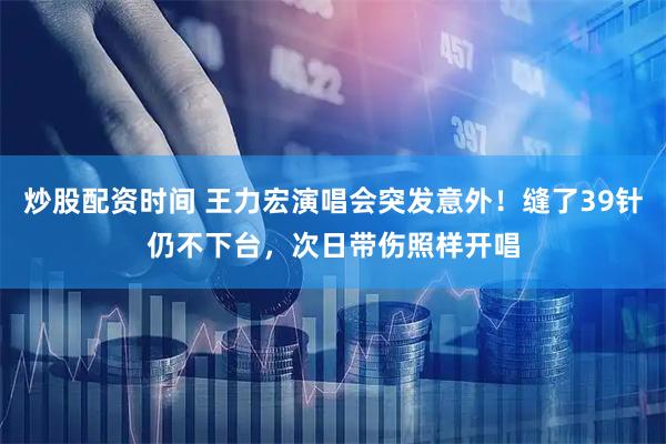 炒股配资时间 王力宏演唱会突发意外！缝了39针仍不下台，次日带伤照样开唱