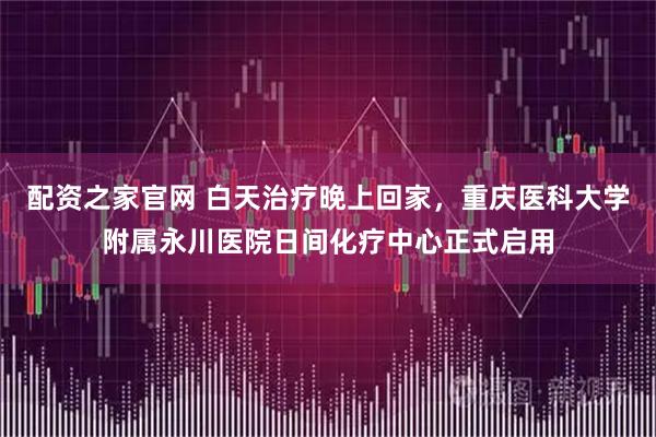 配资之家官网 白天治疗晚上回家，重庆医科大学附属永川医院日间化疗中心正式启用