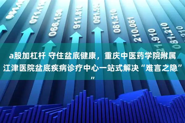 a股加杠杆 守住盆底健康，重庆中医药学院附属江津医院盆底疾病诊疗中心一站式解决“难言之隐”